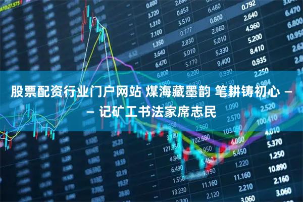 股票配资行业门户网站 煤海藏墨韵 笔耕铸初心 —— 记矿工书法家席志民