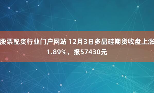 股票配资行业门户网站 12月3日多晶硅期货收盘上涨1.89%，报57430元