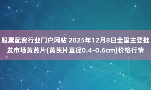 股票配资行业门户网站 2025年12月8日全国主要批发市场黄芪片(黄芪片直径0.4-0.6cm)价格行情