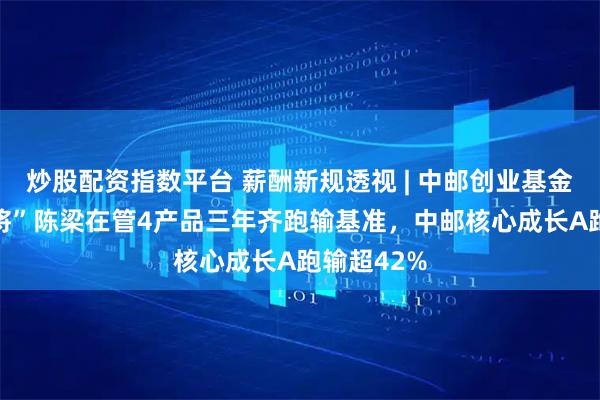 炒股配资指数平台 薪酬新规透视 | 中邮创业基金11年“老将”陈梁在管4产品三年齐跑输基准，中邮核心成长A跑输超42%