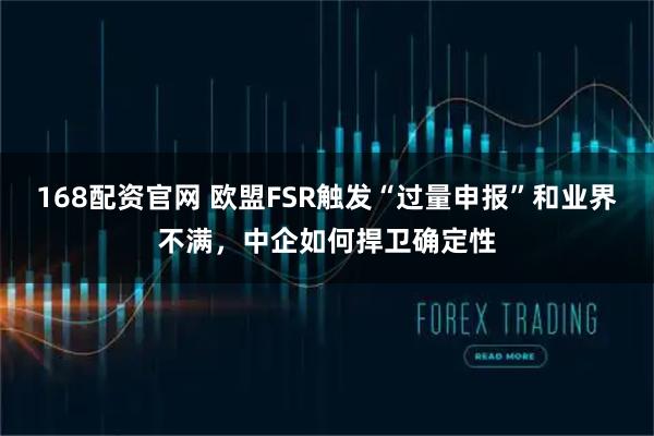 168配资官网 欧盟FSR触发“过量申报”和业界不满，中企如何捍卫确定性