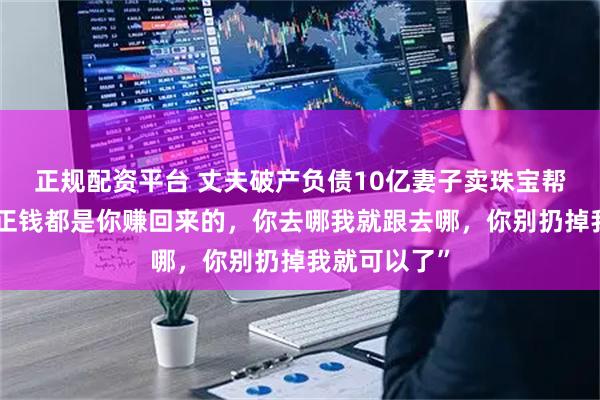 正规配资平台 丈夫破产负债10亿妻子卖珠宝帮还债，“反正钱都是你赚回来的，你去哪我就跟去哪，你别扔掉我就可以了”