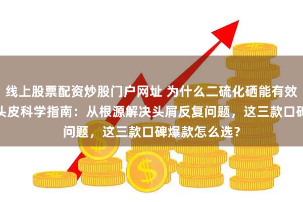 线上股票配资炒股门户网址 为什么二硫化硒能有效去屑？2026头皮科学指南：从根源解决头屑反复问题，这三款口碑爆款怎么选？
