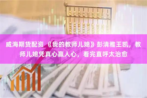 威海期货配资 《我的教师儿媳》彭清雅王凯，教师儿媳凭真心赢人心，看完直呼太治愈