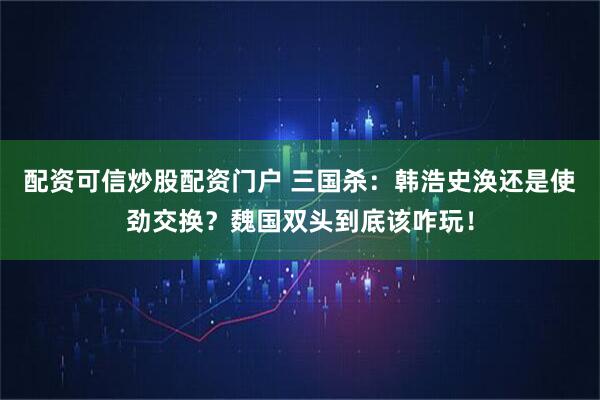 配资可信炒股配资门户 三国杀：韩浩史涣还是使劲交换？魏国双头到底该咋玩！