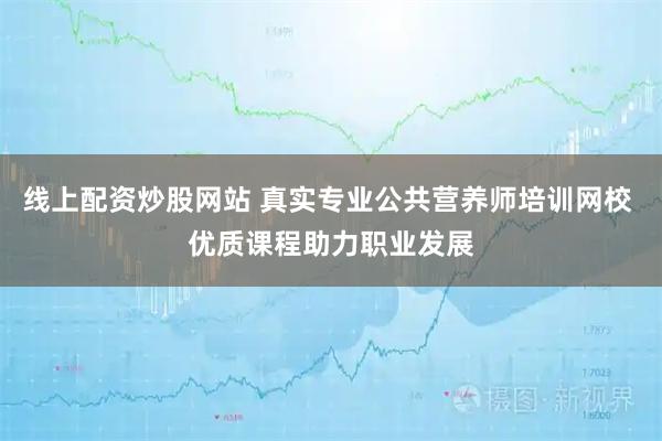 线上配资炒股网站 真实专业公共营养师培训网校 优质课程助力职业发展