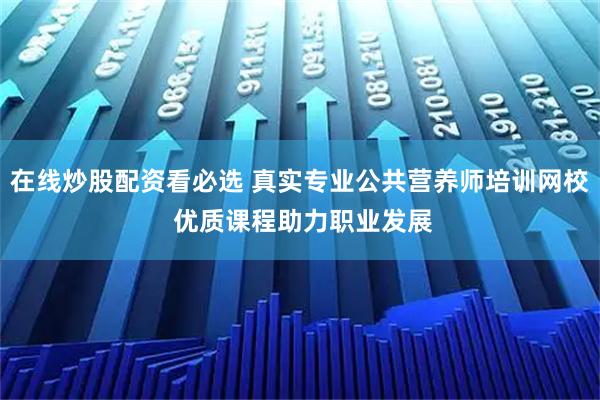 在线炒股配资看必选 真实专业公共营养师培训网校 优质课程助力职业发展