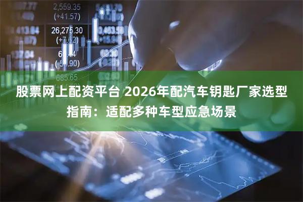 股票网上配资平台 2026年配汽车钥匙厂家选型指南：适配多种车型应急场景