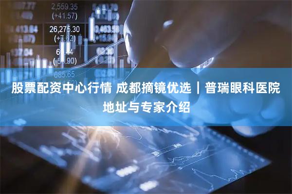 股票配资中心行情 成都摘镜优选｜普瑞眼科医院地址与专家介绍