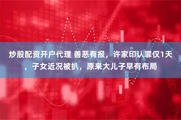 炒股配资开户代理 善恶有报，许家印认罪仅1天，子女近况被扒，原来大儿子早有布局