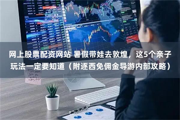 网上股票配资网站 暑假带娃去敦煌，这5个亲子玩法一定要知道（附逐西免佣金导游内部攻略）