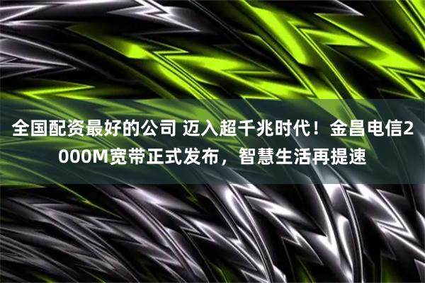 全国配资最好的公司 迈入超千兆时代！金昌电信2000M宽带正式发布，智慧生活再提速