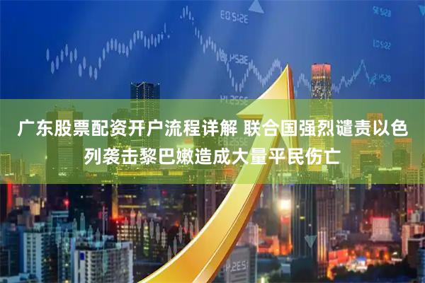 广东股票配资开户流程详解 联合国强烈谴责以色列袭击黎巴嫩造成大量平民伤亡