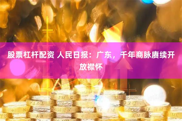 股票杠杆配资 人民日报：广东，千年商脉赓续开放襟怀