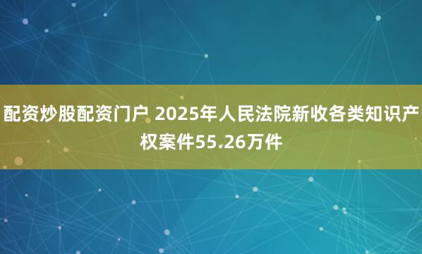 配资炒股配资门户 2025年人民法院新收各类知识产权案件55.26万件